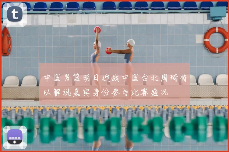 中国男篮明日迎战中国台北周琦将以解说嘉宾身份参与比赛盛况