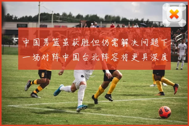 中国男篮虽获胜但仍需解决问题下一场对阵中国台北阵容将更具深度